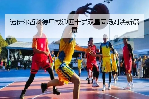 诺伊尔哲科德甲或迎四十岁双星同场对决新篇章